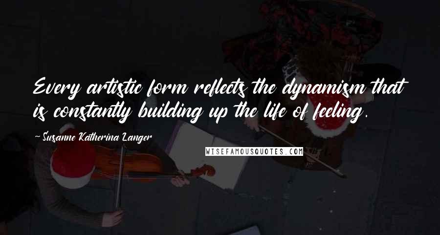 Susanne Katherina Langer Quotes: Every artistic form reflects the dynamism that is constantly building up the life of feeling.