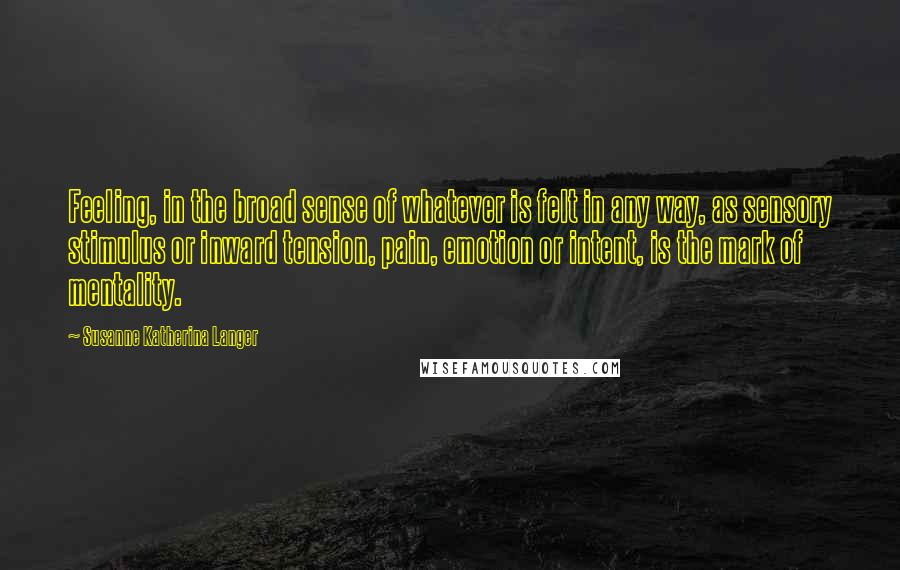 Susanne Katherina Langer Quotes: Feeling, in the broad sense of whatever is felt in any way, as sensory stimulus or inward tension, pain, emotion or intent, is the mark of mentality.