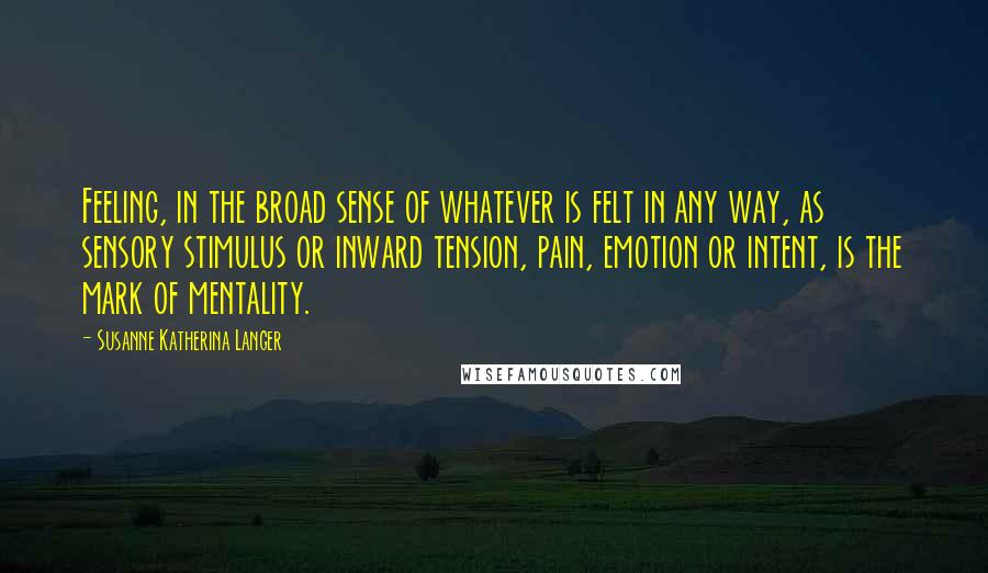 Susanne Katherina Langer Quotes: Feeling, in the broad sense of whatever is felt in any way, as sensory stimulus or inward tension, pain, emotion or intent, is the mark of mentality.