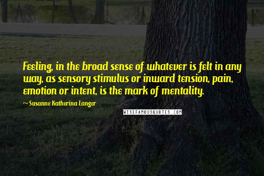 Susanne Katherina Langer Quotes: Feeling, in the broad sense of whatever is felt in any way, as sensory stimulus or inward tension, pain, emotion or intent, is the mark of mentality.