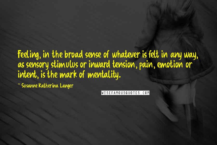 Susanne Katherina Langer Quotes: Feeling, in the broad sense of whatever is felt in any way, as sensory stimulus or inward tension, pain, emotion or intent, is the mark of mentality.