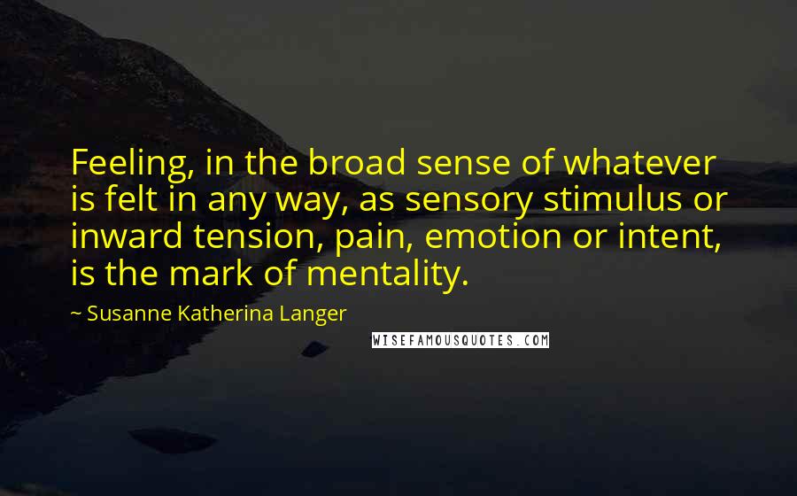 Susanne Katherina Langer Quotes: Feeling, in the broad sense of whatever is felt in any way, as sensory stimulus or inward tension, pain, emotion or intent, is the mark of mentality.