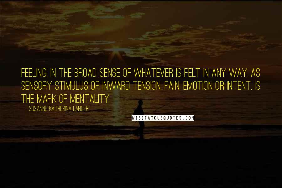 Susanne Katherina Langer Quotes: Feeling, in the broad sense of whatever is felt in any way, as sensory stimulus or inward tension, pain, emotion or intent, is the mark of mentality.