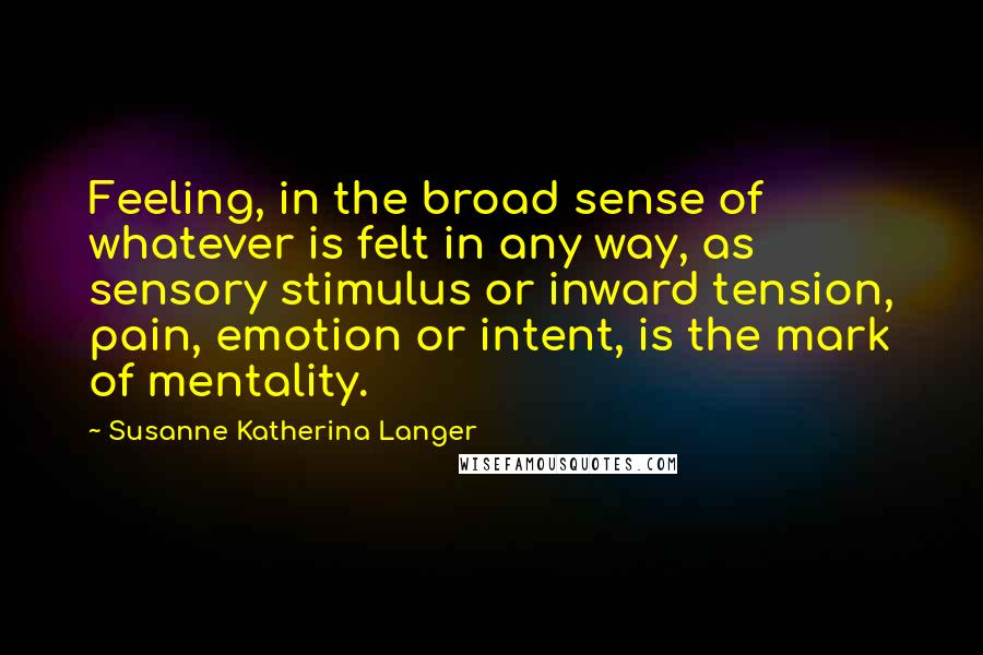 Susanne Katherina Langer Quotes: Feeling, in the broad sense of whatever is felt in any way, as sensory stimulus or inward tension, pain, emotion or intent, is the mark of mentality.