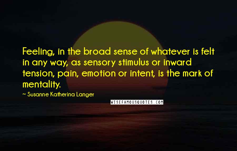 Susanne Katherina Langer Quotes: Feeling, in the broad sense of whatever is felt in any way, as sensory stimulus or inward tension, pain, emotion or intent, is the mark of mentality.