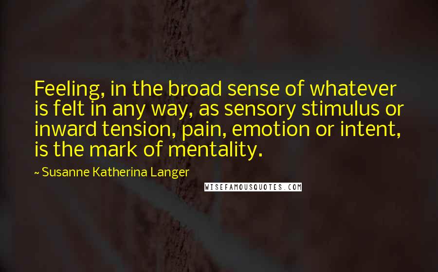 Susanne Katherina Langer Quotes: Feeling, in the broad sense of whatever is felt in any way, as sensory stimulus or inward tension, pain, emotion or intent, is the mark of mentality.