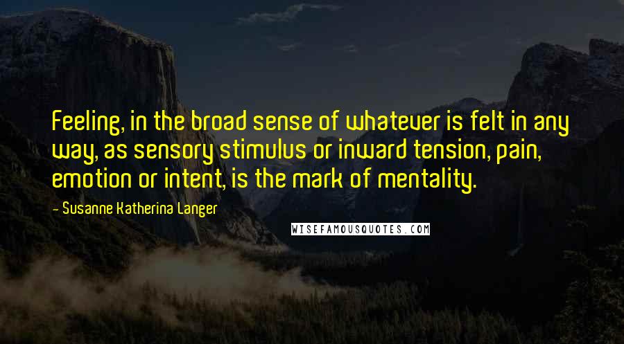 Susanne Katherina Langer Quotes: Feeling, in the broad sense of whatever is felt in any way, as sensory stimulus or inward tension, pain, emotion or intent, is the mark of mentality.