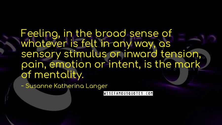 Susanne Katherina Langer Quotes: Feeling, in the broad sense of whatever is felt in any way, as sensory stimulus or inward tension, pain, emotion or intent, is the mark of mentality.