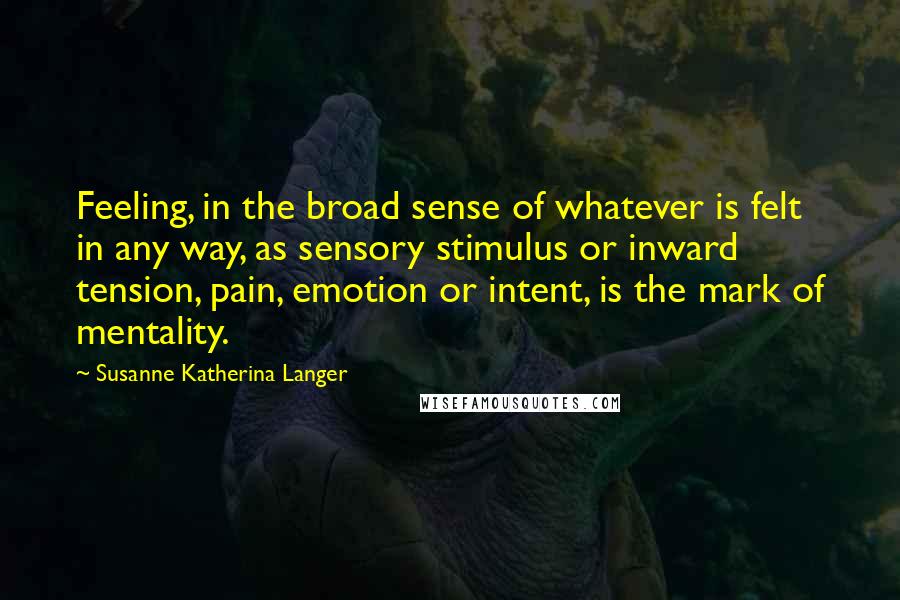 Susanne Katherina Langer Quotes: Feeling, in the broad sense of whatever is felt in any way, as sensory stimulus or inward tension, pain, emotion or intent, is the mark of mentality.