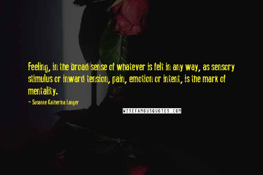 Susanne Katherina Langer Quotes: Feeling, in the broad sense of whatever is felt in any way, as sensory stimulus or inward tension, pain, emotion or intent, is the mark of mentality.