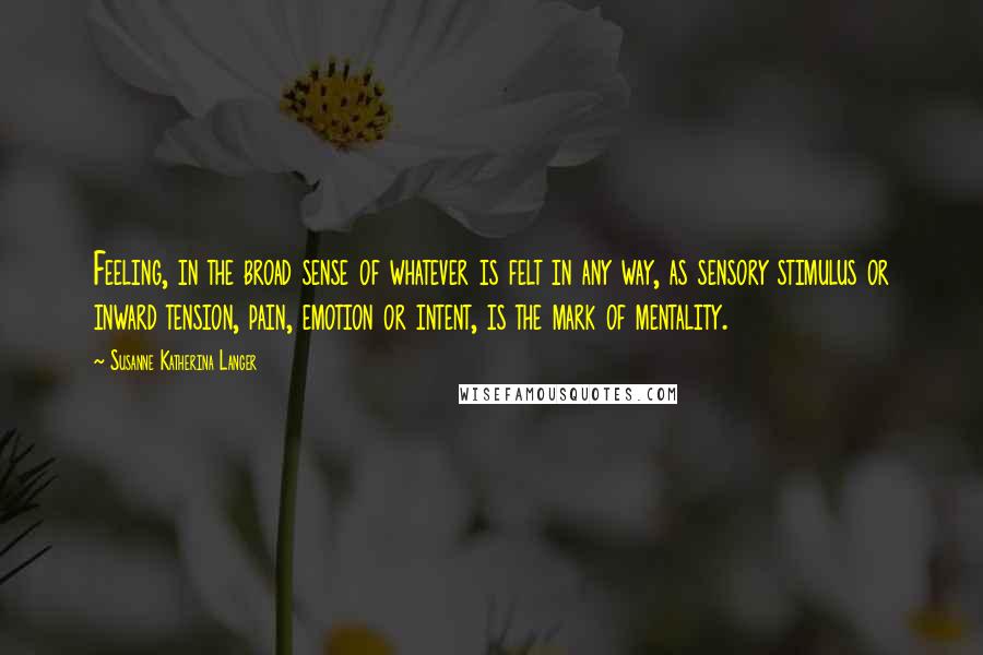 Susanne Katherina Langer Quotes: Feeling, in the broad sense of whatever is felt in any way, as sensory stimulus or inward tension, pain, emotion or intent, is the mark of mentality.