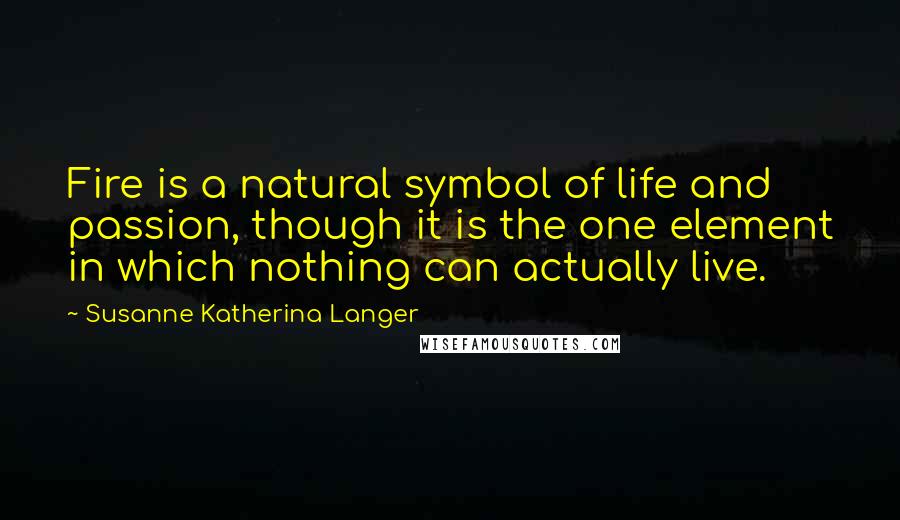 Susanne Katherina Langer Quotes: Fire is a natural symbol of life and passion, though it is the one element in which nothing can actually live.