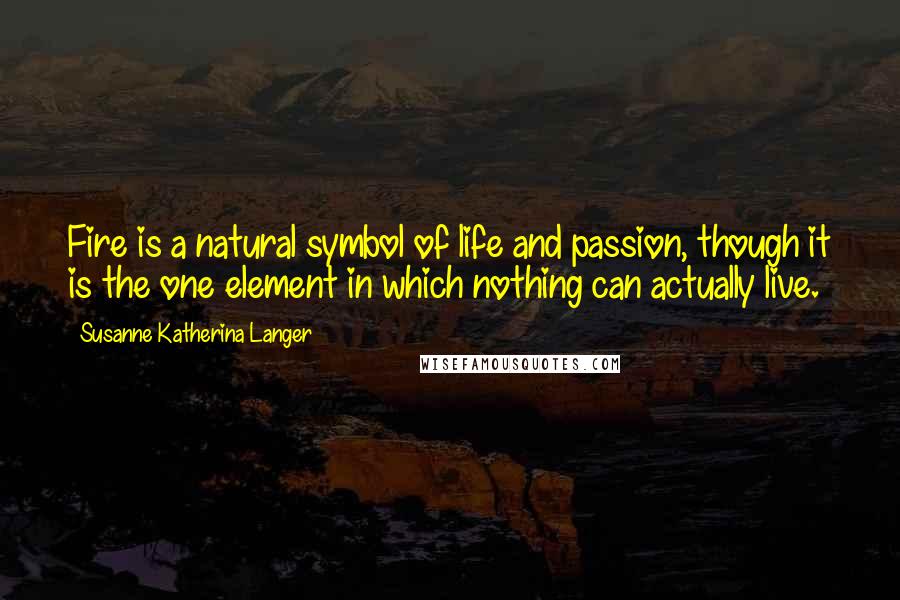 Susanne Katherina Langer Quotes: Fire is a natural symbol of life and passion, though it is the one element in which nothing can actually live.