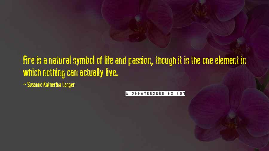 Susanne Katherina Langer Quotes: Fire is a natural symbol of life and passion, though it is the one element in which nothing can actually live.