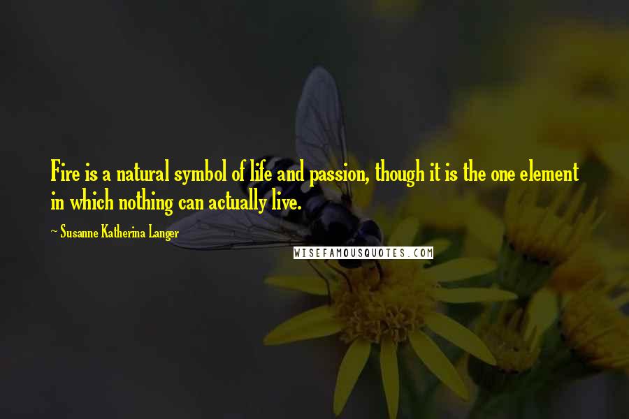 Susanne Katherina Langer Quotes: Fire is a natural symbol of life and passion, though it is the one element in which nothing can actually live.