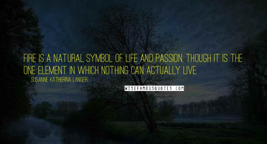 Susanne Katherina Langer Quotes: Fire is a natural symbol of life and passion, though it is the one element in which nothing can actually live.