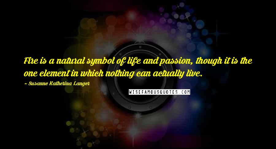 Susanne Katherina Langer Quotes: Fire is a natural symbol of life and passion, though it is the one element in which nothing can actually live.