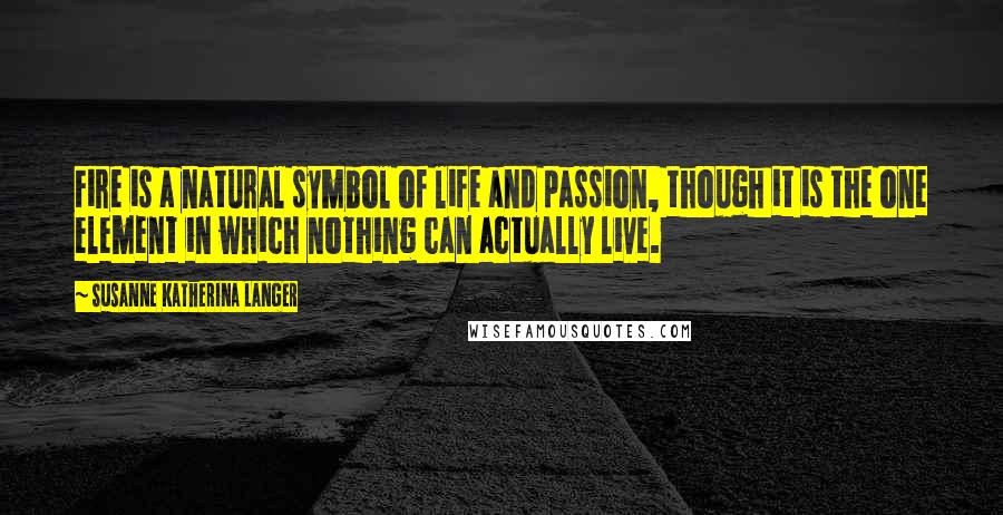 Susanne Katherina Langer Quotes: Fire is a natural symbol of life and passion, though it is the one element in which nothing can actually live.