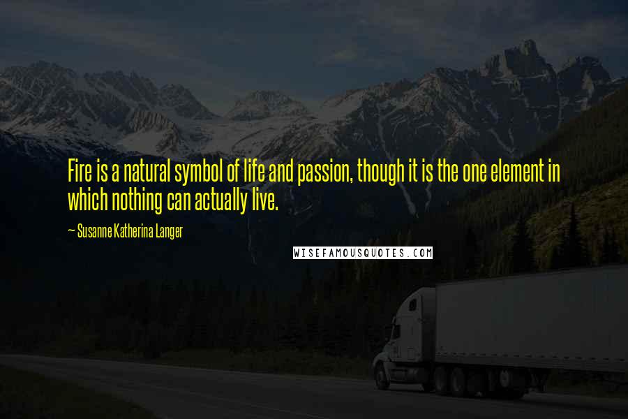 Susanne Katherina Langer Quotes: Fire is a natural symbol of life and passion, though it is the one element in which nothing can actually live.