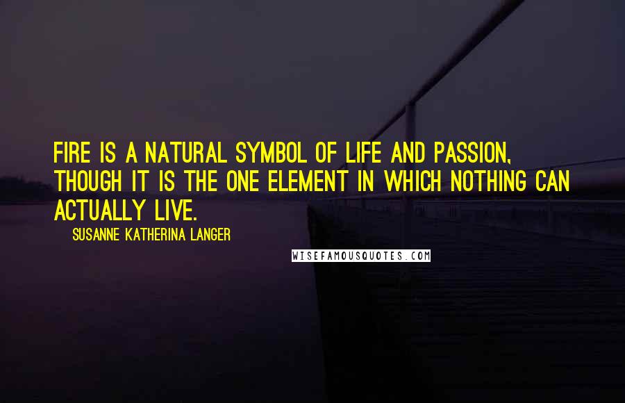 Susanne Katherina Langer Quotes: Fire is a natural symbol of life and passion, though it is the one element in which nothing can actually live.