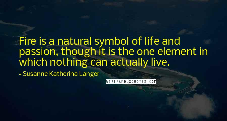 Susanne Katherina Langer Quotes: Fire is a natural symbol of life and passion, though it is the one element in which nothing can actually live.
