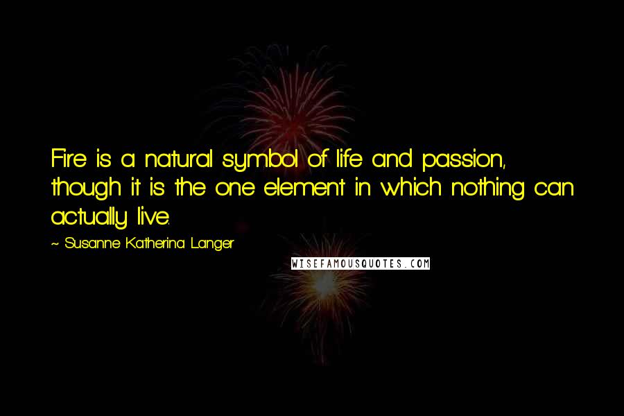 Susanne Katherina Langer Quotes: Fire is a natural symbol of life and passion, though it is the one element in which nothing can actually live.