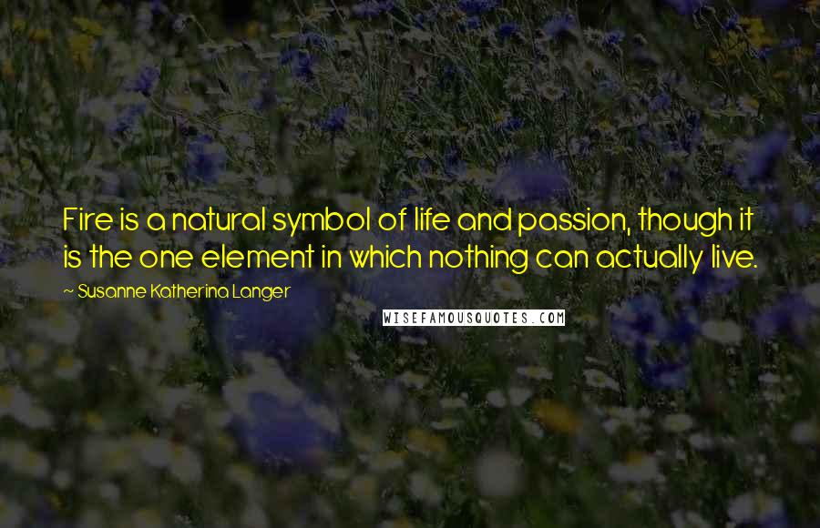 Susanne Katherina Langer Quotes: Fire is a natural symbol of life and passion, though it is the one element in which nothing can actually live.
