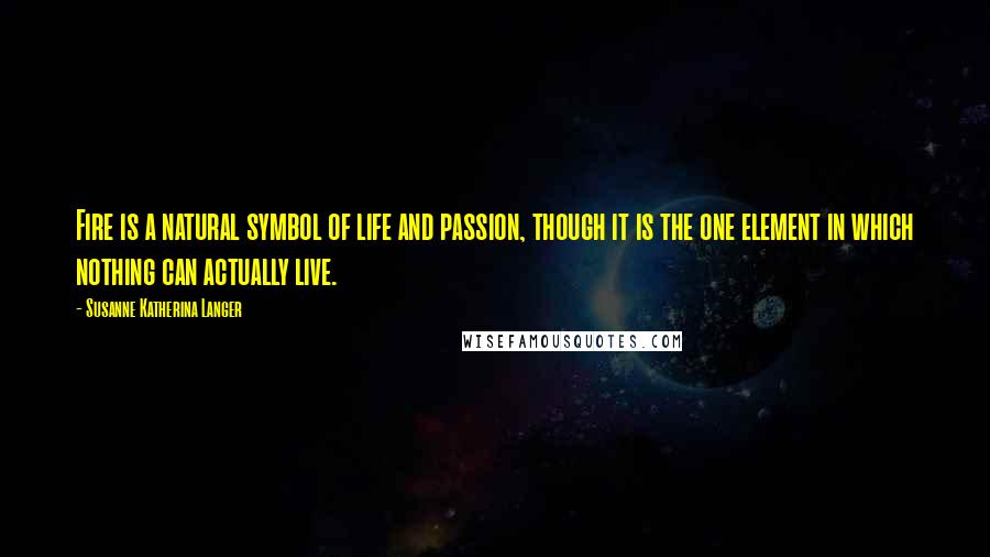 Susanne Katherina Langer Quotes: Fire is a natural symbol of life and passion, though it is the one element in which nothing can actually live.