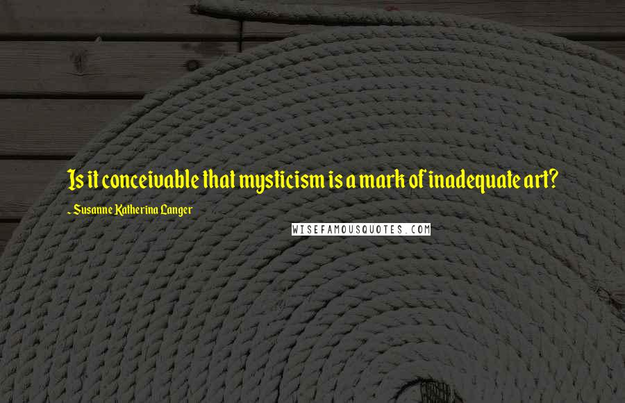 Susanne Katherina Langer Quotes: Is it conceivable that mysticism is a mark of inadequate art?
