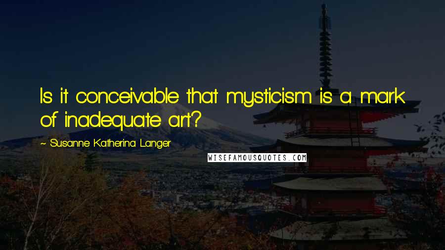 Susanne Katherina Langer Quotes: Is it conceivable that mysticism is a mark of inadequate art?