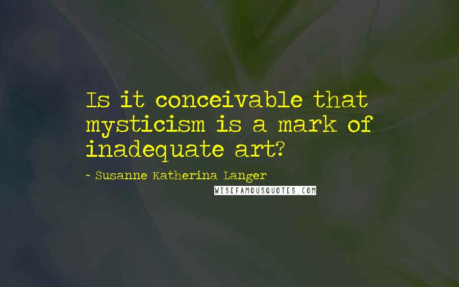 Susanne Katherina Langer Quotes: Is it conceivable that mysticism is a mark of inadequate art?