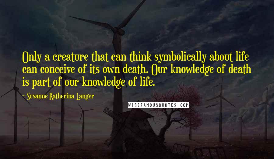 Susanne Katherina Langer Quotes: Only a creature that can think symbolically about life can conceive of its own death. Our knowledge of death is part of our knowledge of life.