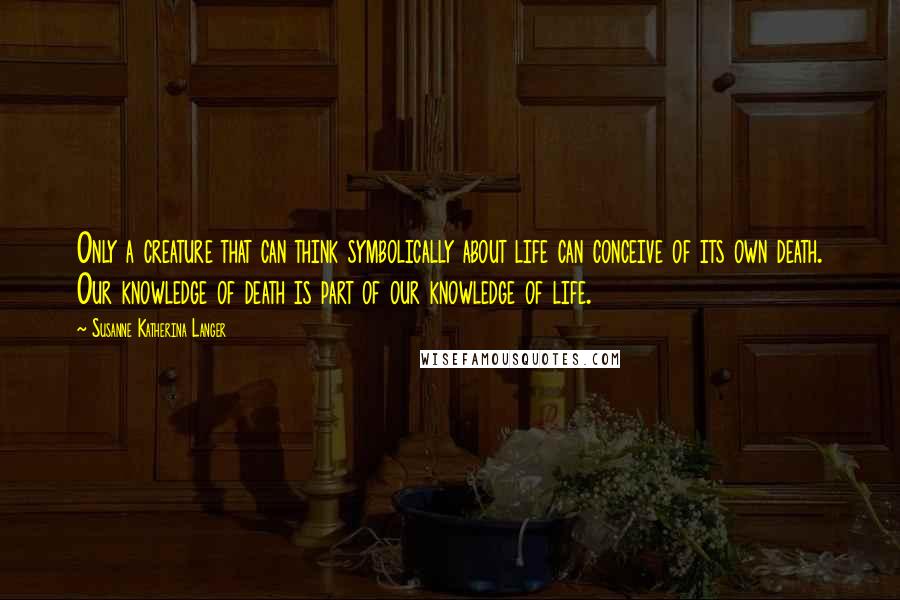 Susanne Katherina Langer Quotes: Only a creature that can think symbolically about life can conceive of its own death. Our knowledge of death is part of our knowledge of life.