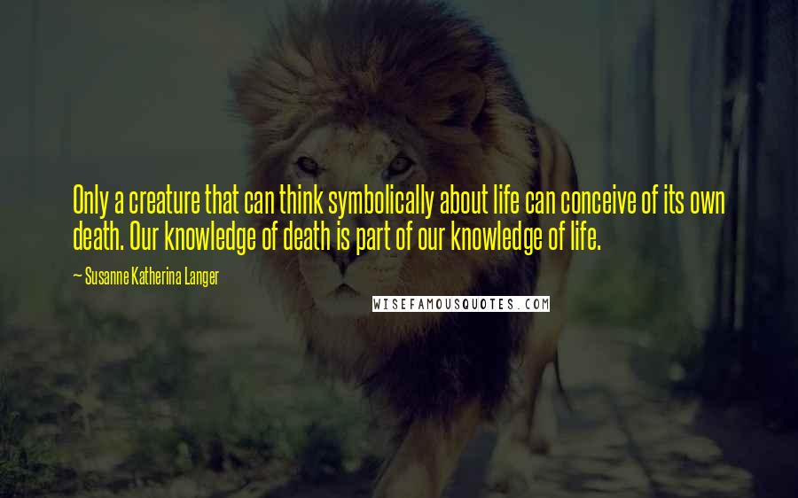 Susanne Katherina Langer Quotes: Only a creature that can think symbolically about life can conceive of its own death. Our knowledge of death is part of our knowledge of life.