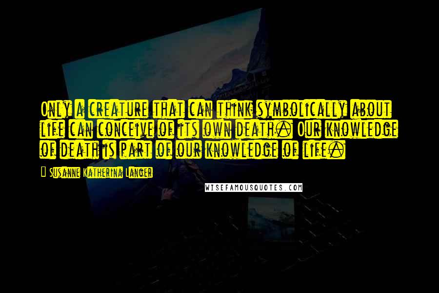 Susanne Katherina Langer Quotes: Only a creature that can think symbolically about life can conceive of its own death. Our knowledge of death is part of our knowledge of life.