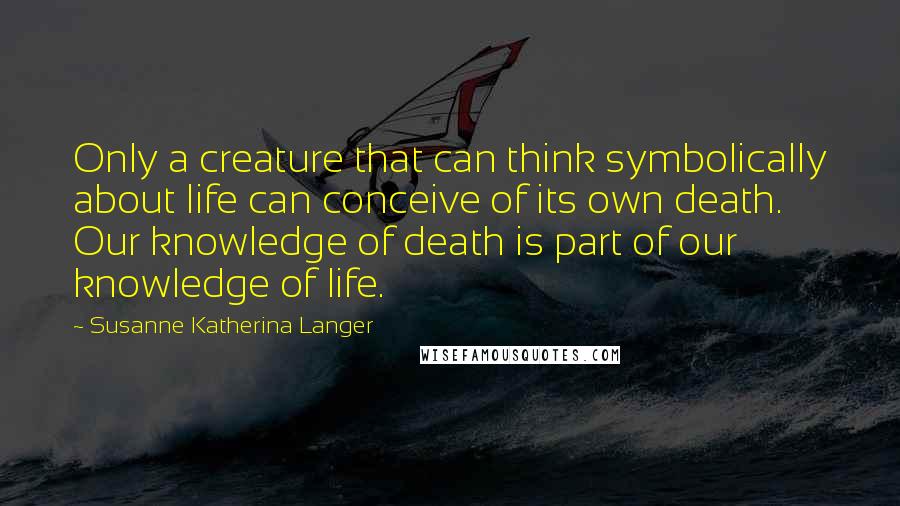 Susanne Katherina Langer Quotes: Only a creature that can think symbolically about life can conceive of its own death. Our knowledge of death is part of our knowledge of life.