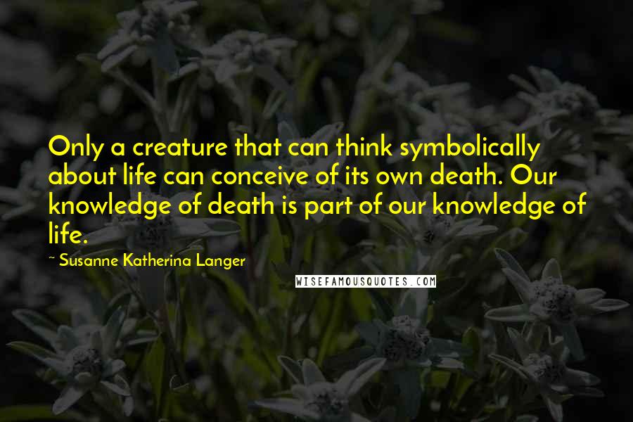 Susanne Katherina Langer Quotes: Only a creature that can think symbolically about life can conceive of its own death. Our knowledge of death is part of our knowledge of life.