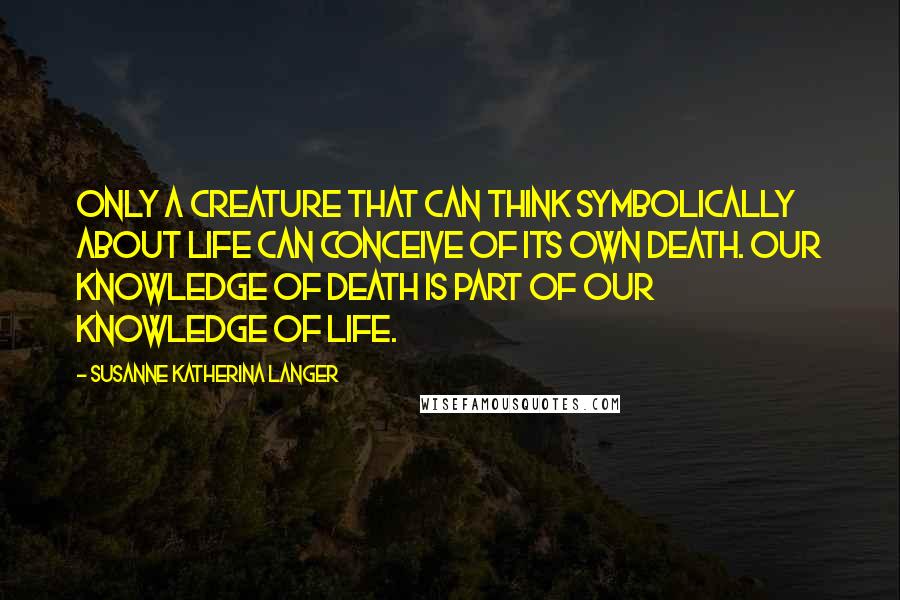 Susanne Katherina Langer Quotes: Only a creature that can think symbolically about life can conceive of its own death. Our knowledge of death is part of our knowledge of life.