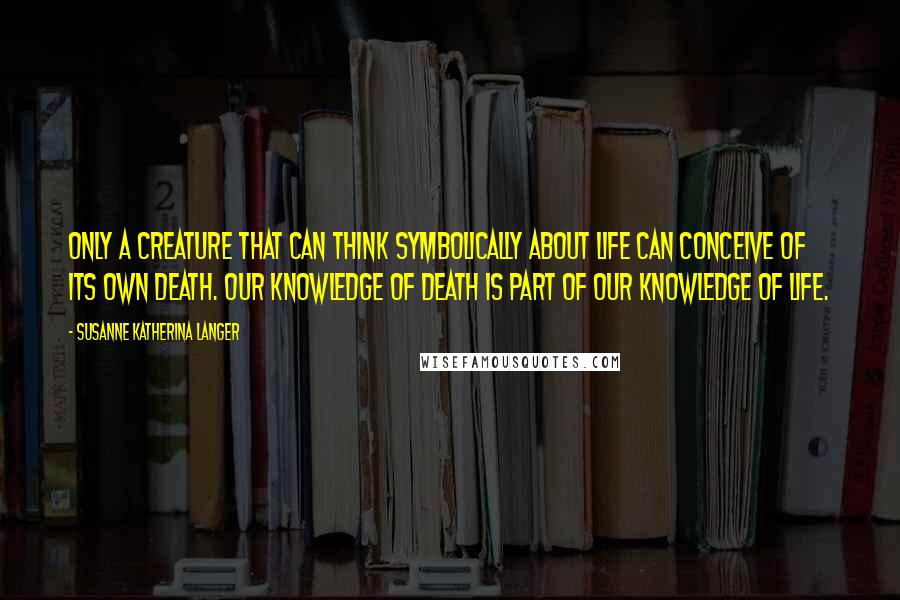 Susanne Katherina Langer Quotes: Only a creature that can think symbolically about life can conceive of its own death. Our knowledge of death is part of our knowledge of life.