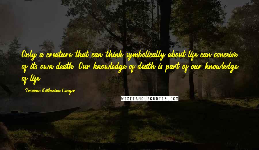 Susanne Katherina Langer Quotes: Only a creature that can think symbolically about life can conceive of its own death. Our knowledge of death is part of our knowledge of life.