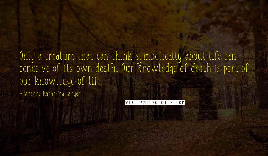 Susanne Katherina Langer Quotes: Only a creature that can think symbolically about life can conceive of its own death. Our knowledge of death is part of our knowledge of life.