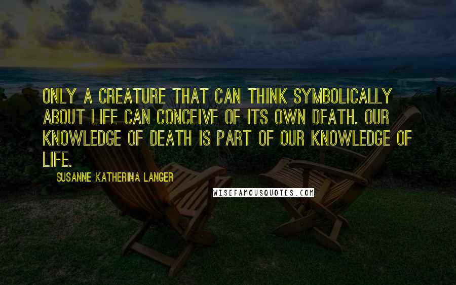 Susanne Katherina Langer Quotes: Only a creature that can think symbolically about life can conceive of its own death. Our knowledge of death is part of our knowledge of life.