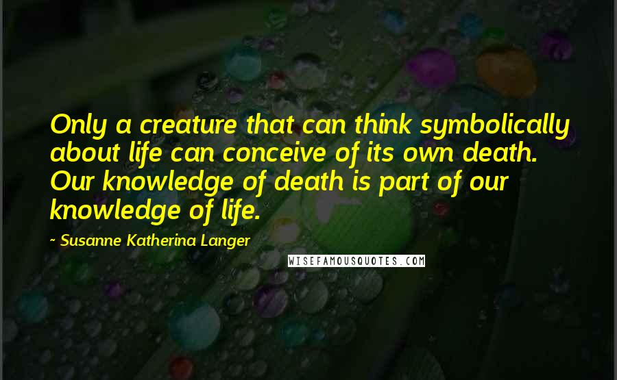 Susanne Katherina Langer Quotes: Only a creature that can think symbolically about life can conceive of its own death. Our knowledge of death is part of our knowledge of life.