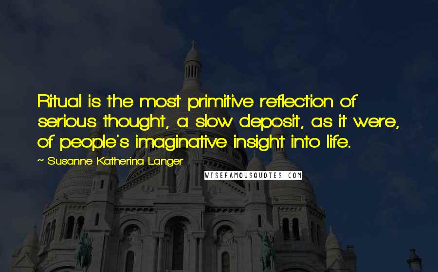 Susanne Katherina Langer Quotes: Ritual is the most primitive reflection of serious thought, a slow deposit, as it were, of people's imaginative insight into life.