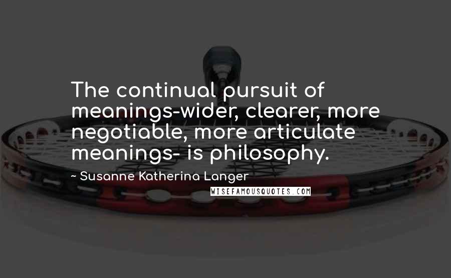 Susanne Katherina Langer Quotes: The continual pursuit of meanings-wider, clearer, more negotiable, more articulate meanings- is philosophy.