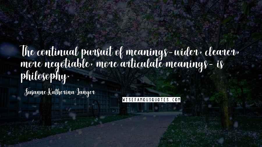 Susanne Katherina Langer Quotes: The continual pursuit of meanings-wider, clearer, more negotiable, more articulate meanings- is philosophy.