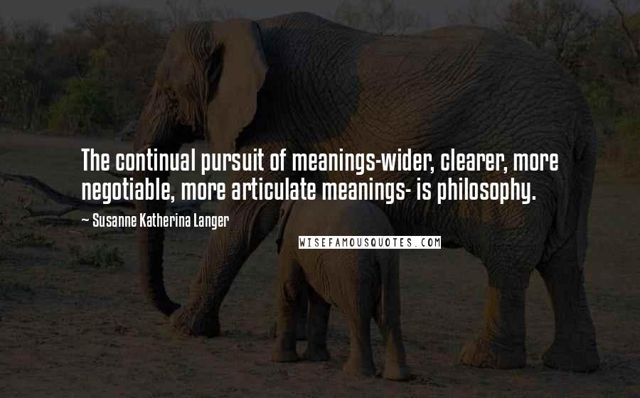 Susanne Katherina Langer Quotes: The continual pursuit of meanings-wider, clearer, more negotiable, more articulate meanings- is philosophy.