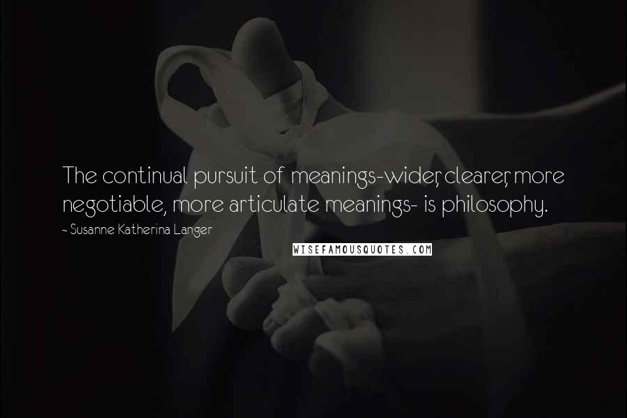 Susanne Katherina Langer Quotes: The continual pursuit of meanings-wider, clearer, more negotiable, more articulate meanings- is philosophy.