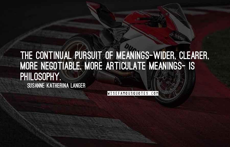 Susanne Katherina Langer Quotes: The continual pursuit of meanings-wider, clearer, more negotiable, more articulate meanings- is philosophy.