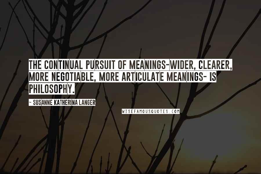 Susanne Katherina Langer Quotes: The continual pursuit of meanings-wider, clearer, more negotiable, more articulate meanings- is philosophy.